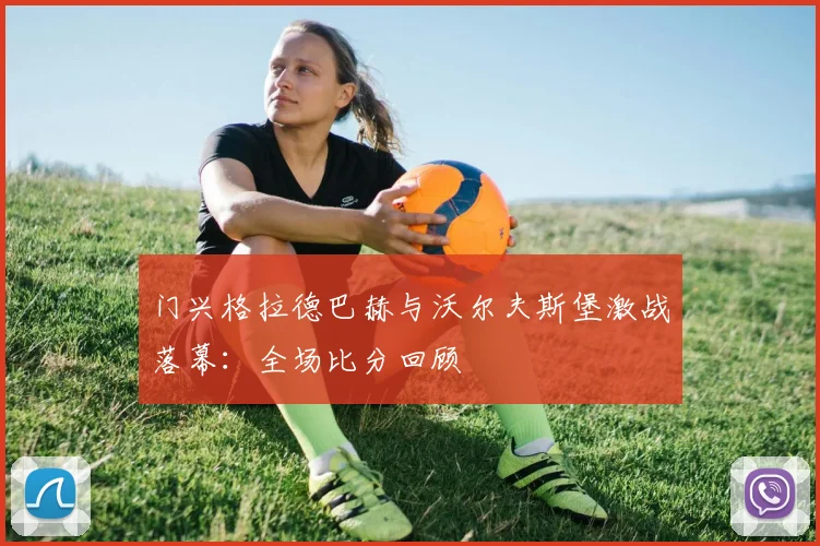 门兴格拉德巴赫与沃尔夫斯堡激战落幕：全场比分回顾