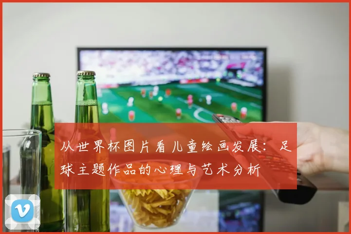 从世界杯图片看儿童绘画发展：足球主题作品的心理与艺术分析