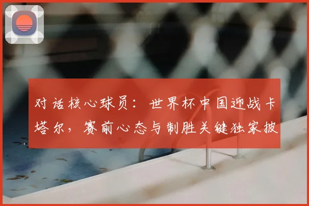 对话核心球员：世界杯中国迎战卡塔尔，赛前心态与制胜关键独家披露