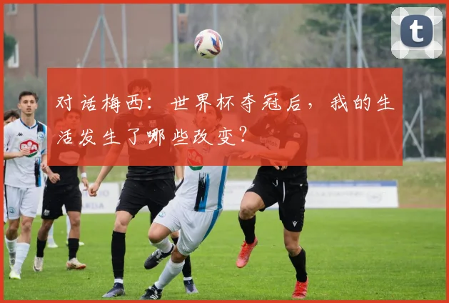 对话梅西：世界杯夺冠后，我的生活发生了哪些改变？