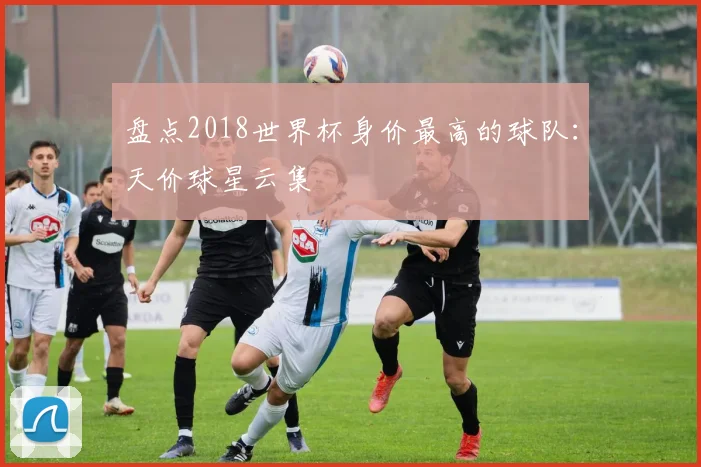 盘点2018世界杯身价最高的球队：天价球星云集