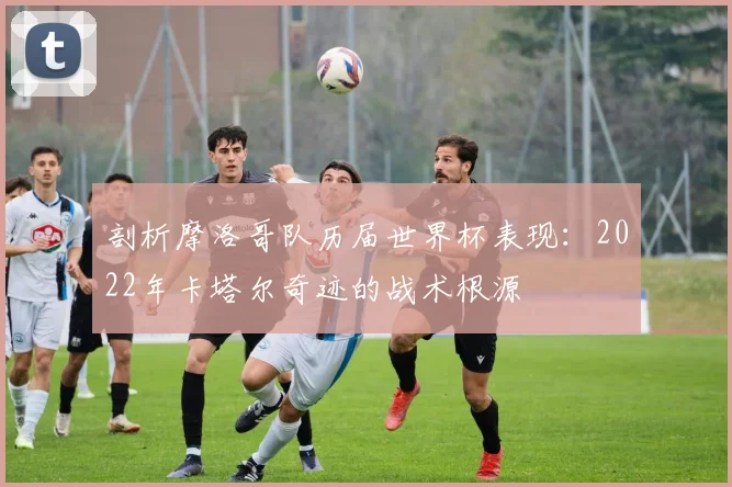 剖析摩洛哥队历届世界杯表现:2022年卡塔尔奇迹的战术根源