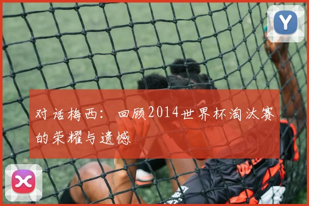 对话梅西：回顾2014世界杯淘汰赛的荣耀与遗憾