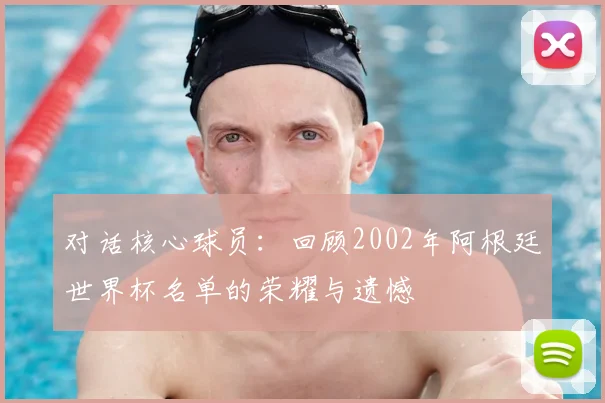 对话核心球员：回顾2002年阿根廷世界杯名单的荣耀与遗憾