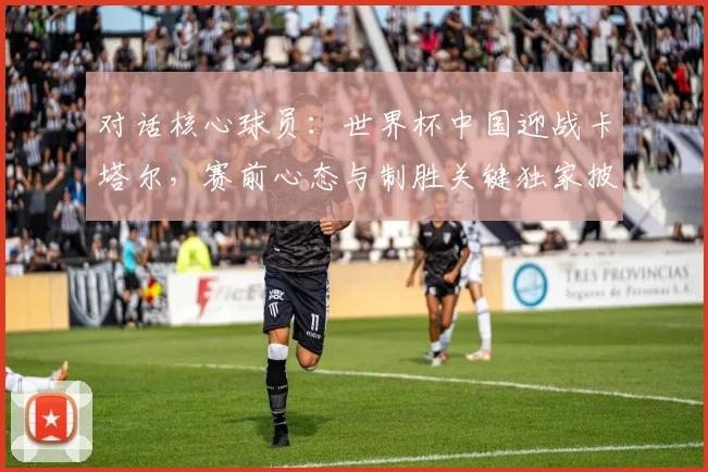 对话核心球员：世界杯中国迎战卡塔尔，赛前心态与制胜关键独家披露