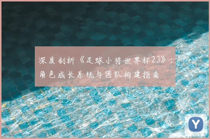 深度剖析《足球小将世界杯23》：角色成长系统与团队构建指南