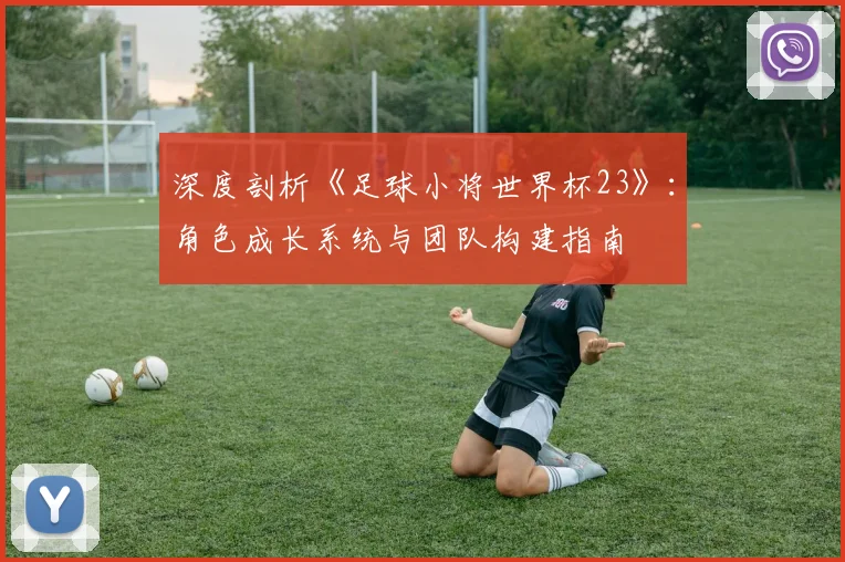深度剖析《足球小将世界杯23》：角色成长系统与团队构建指南