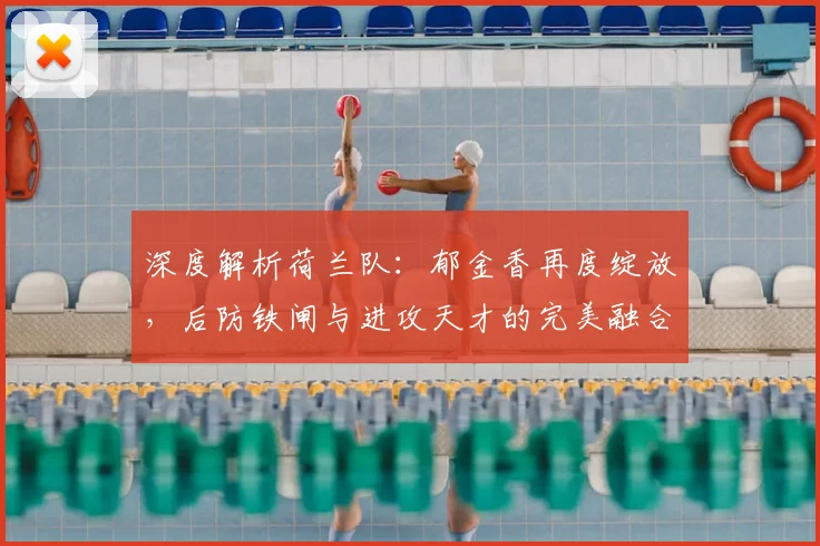 深度解析荷兰队：郁金香再度绽放，后防铁闸与进攻天才的完美融合